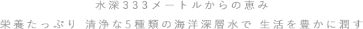 水深333メートルからの恵み　栄養たっぷり 清浄な5種類の海洋深層水で 生活を豊かに潤す