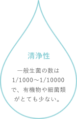 清浄性：一般生菌の数は1/1000～1/10000で、有機物や細菌類がとても少ない。